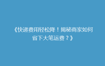 《快递费用轻松降！揭秘商家如何省下大笔运费？》