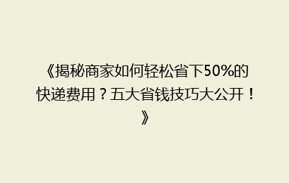 《揭秘商家如何轻松省下50%的快递费用?五大省钱技巧大公开!》