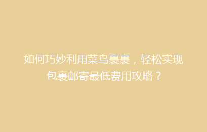 如何巧妙利用菜鸟裹裹，轻松实现包裹邮寄最低费用攻略？