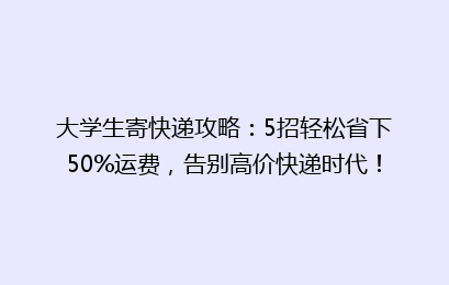 大学生寄快递攻略：5招轻松省下50%运费，告别高价快递时代！