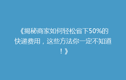 《揭秘商家如何轻松省下50%的快递费用，这些方法你一定不知道！》