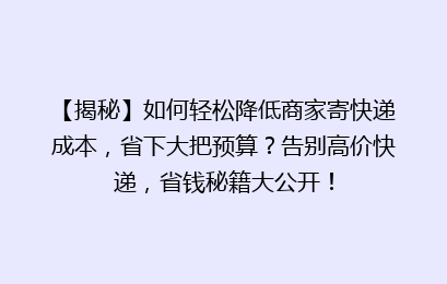 【揭秘】如何轻松降低商家寄快递成本，省下大把预算？告别高价快递，省钱秘籍大公开！