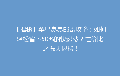 【揭秘】菜鸟裹裹邮寄攻略：如何轻松省下50%的快递费？性价比之选大揭秘！
