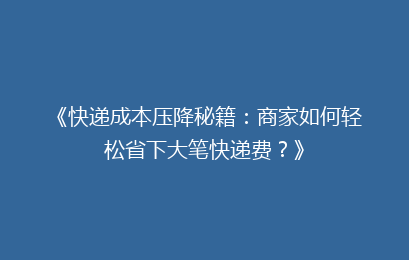 《快递成本压降秘籍：商家如何轻松省下大笔快递费？》