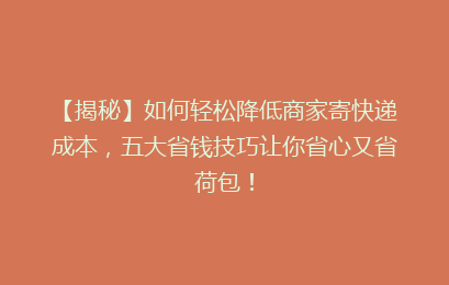 【揭秘】如何轻松降低商家寄快递成本,五大省钱技巧让你省心又省荷包!