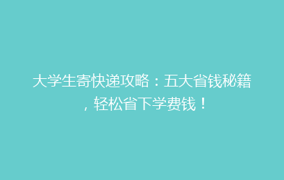 大学生寄快递攻略:五大省钱秘籍,轻松省下学费钱!