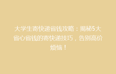 大学生寄快递省钱攻略：揭秘5大省心省钱的寄快递技巧，告别高价烦恼！