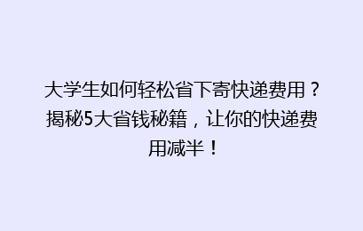 大学生如何轻松省下寄快递费用?揭秘5大省钱秘籍,让你的快递费用减半!