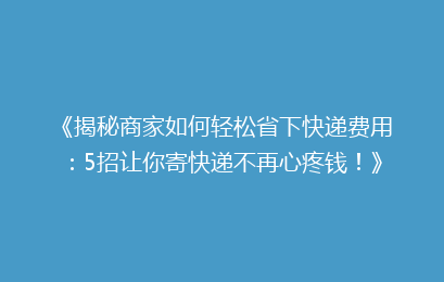 《揭秘商家如何轻松省下快递费用：5招让你寄快递不再心疼钱！》