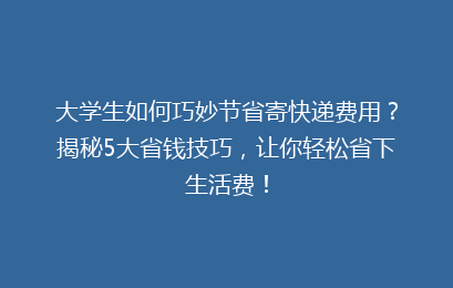 大学生如何巧妙节省寄快递费用？揭秘5大省钱技巧，让你轻松省下生活费！