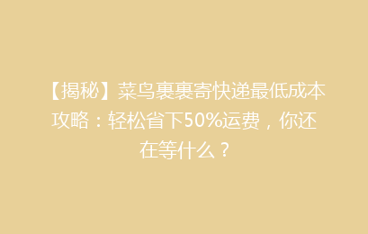 【揭秘】菜鸟裹裹寄快递最低成本攻略：轻松省下50%运费，你还在等什么？
