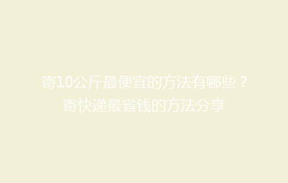 寄10公斤最便宜的方法有哪些？寄快递最省钱的方法分享