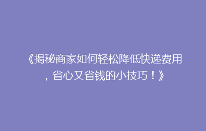 《揭秘商家如何轻松降低快递费用，省心又省钱的小技巧！》