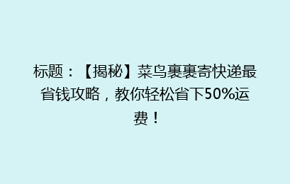 标题：【揭秘】菜鸟裹裹寄快递最省钱攻略，教你轻松省下50%运费！