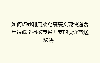如何巧妙利用菜鸟裹裹实现快递费用最低？揭秘节省开支的快递寄送秘诀！