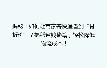 揭秘：如何让商家寄快递省到“骨折价”？揭秘省钱秘籍，轻松降低物流成本！