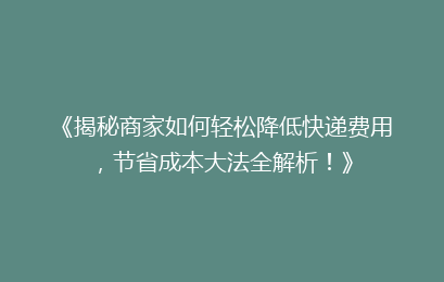 《揭秘商家如何轻松降低快递费用，节省成本大法全解析！》