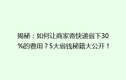 揭秘：如何让商家寄快递省下30%的费用？5大省钱秘籍大公开！