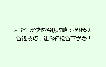 大学生寄快递省钱攻略：揭秘5大省钱技巧，让你轻松省下学费！