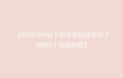 《如何巧妙省下商家寄快递费用？揭秘5个省钱秘籍》