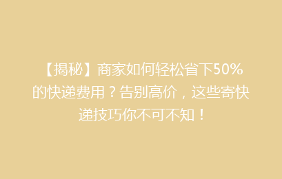 【揭秘】商家如何轻松省下50%的快递费用？告别高价，这些寄快递技巧你不可不知！