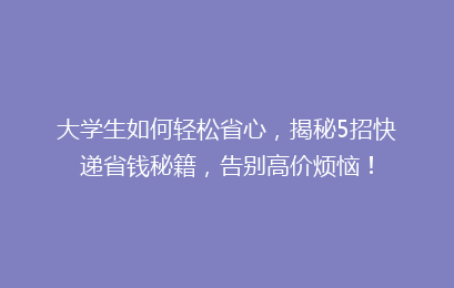 大学生如何轻松省心,揭秘5招快递省钱秘籍,告别高价烦恼!