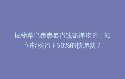 揭秘菜鸟裹裹最省钱寄递攻略：如何轻松省下50%的快递费？