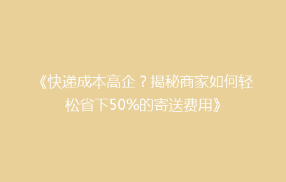 《快递成本高企？揭秘商家如何轻松省下50%的寄送费用》