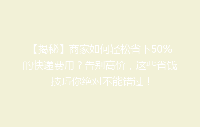【揭秘】商家如何轻松省下50%的快递费用？告别高价，这些省钱技巧你绝对不能错过！