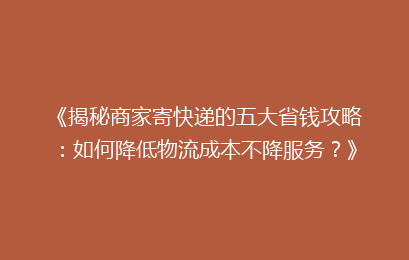 《揭秘商家寄快递的五大省钱攻略:如何降低物流成本不降服务?》