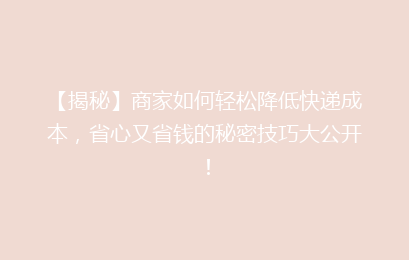 【揭秘】商家如何轻松降低快递成本,省心又省钱的秘密技巧大公开!