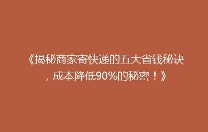 《揭秘商家寄快递的五大省钱秘诀，成本降低90%的秘密！》