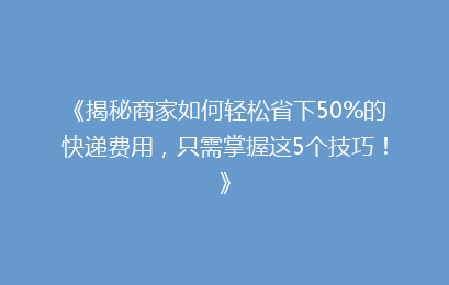 《揭秘商家如何轻松省下50%的快递费用，只需掌握这5个技巧！》