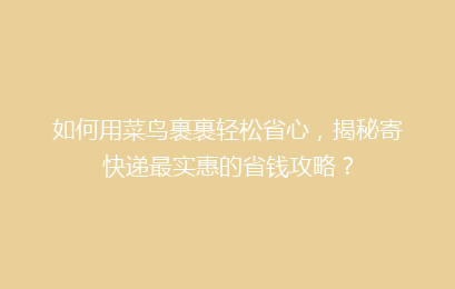 如何用菜鸟裹裹轻松省心，揭秘寄快递最实惠的省钱攻略？
