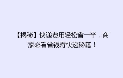 【揭秘】快递费用轻松省一半，商家必看省钱寄快递秘籍！