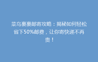 菜鸟裹裹邮寄攻略：揭秘如何轻松省下50%邮费，让你寄快递不再贵！