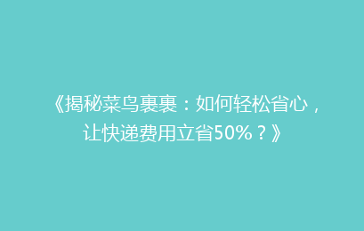 《揭秘菜鸟裹裹：如何轻松省心，让快递费用立省50%？》