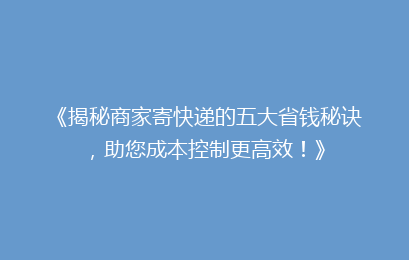 《揭秘商家寄快递的五大省钱秘诀，助您成本控制更高效！》