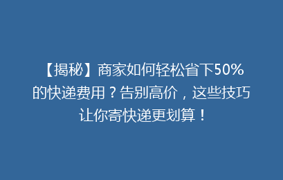 【揭秘】商家如何轻松省下50%的快递费用?告别高价,这些技巧让你寄快递更划算!