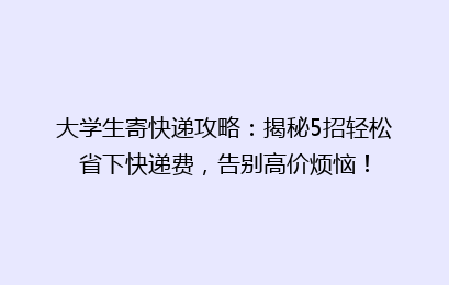 大学生寄快递攻略:揭秘5招轻松省下快递费,告别高价烦恼!