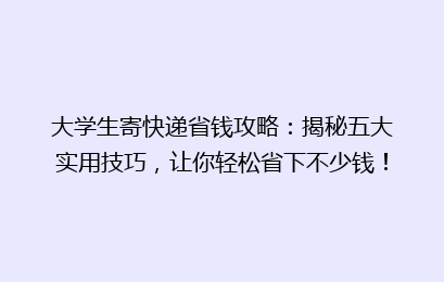 大学生寄快递省钱攻略：揭秘五大实用技巧，让你轻松省下不少钱！
