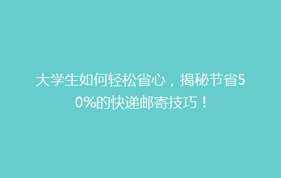 大学生如何轻松省心，揭秘节省50%的快递邮寄技巧！