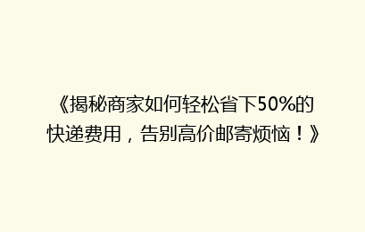 《揭秘商家如何轻松省下50%的快递费用,告别高价邮寄烦恼!》
