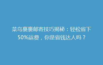 菜鸟裹裹邮寄技巧揭秘：轻松省下50%运费，你是省钱达人吗？