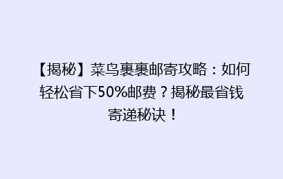 【揭秘】菜鸟裹裹邮寄攻略：如何轻松省下50%邮费？揭秘最省钱寄递秘诀！