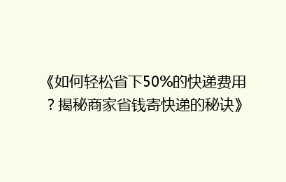 《如何轻松省下50%的快递费用?揭秘商家省钱寄快递的秘诀》