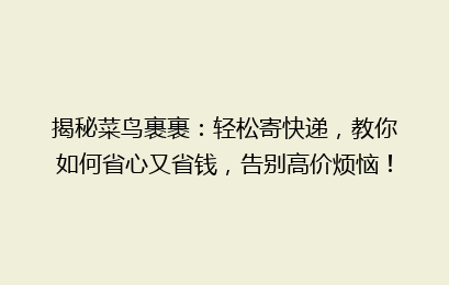 揭秘菜鸟裹裹：轻松寄快递，教你如何省心又省钱，告别高价烦恼！
