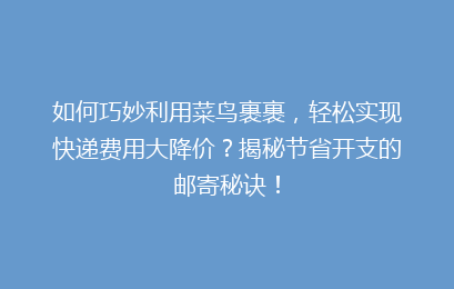 如何巧妙利用菜鸟裹裹，轻松实现快递费用大降价？揭秘节省开支的邮寄秘诀！