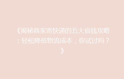 《揭秘商家寄快递的五大省钱攻略：轻松降低物流成本，你试过吗？》