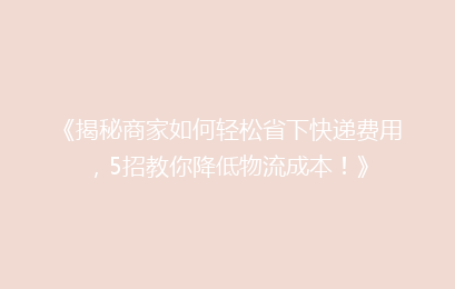 《揭秘商家如何轻松省下快递费用，5招教你降低物流成本！》